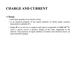 CHARGE AND CURRENT
• Charge
• most basic quantity in an electric circuit
• is an electrical property of the atomic particles of which matter consists,
measured in coulombs (C).
• charge e on an electron is negative and equal in magnitude to 1.602×10−19 C,
while a proton carries a positive charge of the same magnitude as the
electron. The presence of equal numbers of protons and electrons leaves an
atom neutrally charged.
2
 