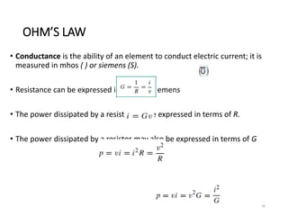 OHM’S LAW
• Conductance is the ability of an element to conduct electric current; it is
measured in mhos ( ) or siemens (S).
• Resistance can be expressed in ohms or siemens
• The power dissipated by a resistor can be expressed in terms of R.
• The power dissipated by a resistor may also be expressed in terms of G
20
 