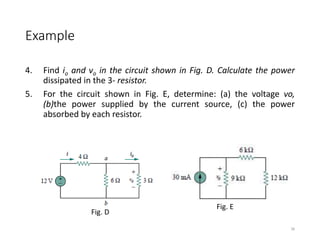 Example
4. Find io and vo in the circuit shown in Fig. D. Calculate the power
dissipated in the 3- resistor.
5. For the circuit shown in Fig. E, determine: (a) the voltage vo,
(b)the power supplied by the current source, (c) the power
absorbed by each resistor.
38
Fig. D
Fig. E
 