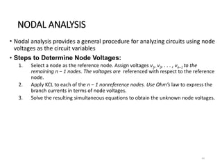 NODAL ANALYSIS
• Nodal analysis provides a general procedure for analyzing circuits using node
voltages as the circuit variables
• Steps to Determine Node Voltages:
1. Select a node as the reference node. Assign voltages v1, v2, . . . , vn−1 to the
remaining n − 1 nodes. The voltages are referenced with respect to the reference
node.
2. Apply KCL to each of the n − 1 nonreference nodes. Use Ohm’s law to express the
branch currents in terms of node voltages.
3. Solve the resulting simultaneous equations to obtain the unknown node voltages.
44
 