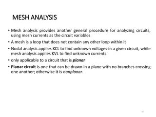 MESH ANALYSIS
• Mesh analysis provides another general procedure for analyzing circuits,
using mesh currents as the circuit variables
• A mesh is a loop that does not contain any other loop within it
• Nodal analysis applies KCL to find unknown voltages in a given circuit, while
mesh analysis applies KVL to find unknown currents
• only applicable to a circuit that is planar
• Planar circuit is one that can be drawn in a plane with no branches crossing
one another; otherwise it is nonplanar.
52
 