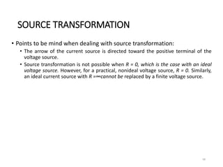 SOURCE TRANSFORMATION
• Points to be mind when dealing with source transformation:
• The arrow of the current source is directed toward the positive terminal of the
voltage source.
• Source transformation is not possible when R = 0, which is the case with an ideal
voltage source. However, for a practical, nonideal voltage source, R = 0. Similarly,
an ideal current source with R =∞cannot be replaced by a finite voltage source.
68
 