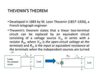 THEVENIN’S THEOREM
• Developed in 1883 by M. Leon Thevenin (1857–1926), a
French telegraph engineer
• Thevenin’s theorem states that a linear two-terminal
circuit can be replaced by an equivalent circuit
consisting of a voltage source VTh in series with a
resistor RTh, where VTh is the open-circuit voltage at the
terminals and RTh is the input or equivalent resistance at
the terminals when the independent sources are turned
off.
71
 