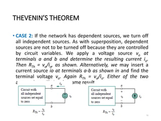 THEVENIN’S THEOREM
• CASE 2: If the network has dependent sources, we turn off
all independent sources. As with superposition, dependent
sources are not to be turned off because they are controlled
by circuit variables. We apply a voltage source vo at
terminals a and b and determine the resulting current io.
Then RTh = vo/io, as shown. Alternatively, we may insert a
current source io at terminals a-b as shown in and find the
terminal voltage vo. Again RTh = vo/io. Either of the two
approaches will give the same result.
73
 