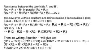 Resistance between the terminals A and B .
R12 + R13 = R1 In parallel (R2 + R3)
R12 + R13 = R1(R2 + R3)/R1+R2 + R3 .....EQ-3
This now gives us three equations and taking equation 3 from equation 2 gives:
EQ-3 - .EQ-2 = R12 + R13 - R23 + R13
R12 + R13 = R1(R2 + R3)/R1+R2 + R3 - R23 + R13 = R3 (R2 + R1)/
R3 +R2 + R1
=> R12 – R23 = R1XR2 - R1XR3/R1 + R2 + R3
Then, re-writing Equation 1 will give us:
(R12 – R23) + (R12 + R23) = (R1XR2 - R1XR3/R1 + R2 + R3) +
(R1XR2 + R1XR3/R1 + R2 + R3)
= 2XR12 = 2XR1XR2/R1 + R2 + R3
 