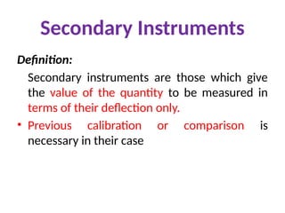 Secondary Instruments
Definition:
Secondary instruments are those which give
the value of the quantity to be measured in
terms of their deflection only.
• Previous calibration or comparison is
necessary in their case
 
