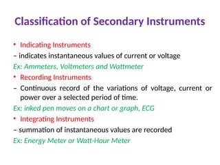 Classification of Secondary Instruments
• Indicating Instruments
– indicates instantaneous values of current or voltage
Ex: Ammeters, Voltmeters and Wattmeter
• Recording Instruments
– Continuous record of the variations of voltage, current or
power over a selected period of time.
Ex: inked pen moves on a chart or graph, ECG
• Integrating Instruments
– summation of instantaneous values are recorded
Ex: Energy Meter or Watt-Hour Meter
 