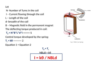 Let
N- Number of Turns in the coil
I – Current flowing through the coil
L – Length of the coil
d- breadth of the coil
B – Magnetic field in the permanent magnet
The deflecting torque produced in coil:
Td = N*B*L*d*I -------- 1
Control torque developed by the spring:
Tc = kθ ---------- 2
Equation 1 = Equation 2
Td = Tc
NBLdI = kθ
I = kθ / NBLd
 
