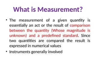 What is Measurement?
• The measurement of a given quantity is
essentially an act or the result of comparison
between the quantity (Whose magnitude is
unknown) and a predefined standard. Since
two quantities are compared the result is
expressed in numerical values
• Instruments generally involved
 