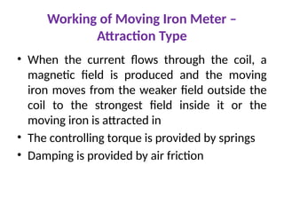Working of Moving Iron Meter –
Attraction Type
• When the current flows through the coil, a
magnetic field is produced and the moving
iron moves from the weaker field outside the
coil to the strongest field inside it or the
moving iron is attracted in
• The controlling torque is provided by springs
• Damping is provided by air friction
 