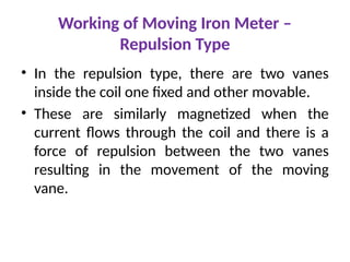 • In the repulsion type, there are two vanes
inside the coil one fixed and other movable.
• These are similarly magnetized when the
current flows through the coil and there is a
force of repulsion between the two vanes
resulting in the movement of the moving
vane.
Working of Moving Iron Meter –
Repulsion Type
 
