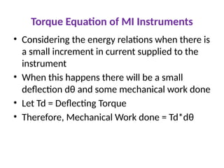 Torque Equation of MI Instruments
• Considering the energy relations when there is
a small increment in current supplied to the
instrument
• When this happens there will be a small
deflection dθ and some mechanical work done
• Let Td = Deflecting Torque
• Therefore, Mechanical Work done = Td*dθ
 