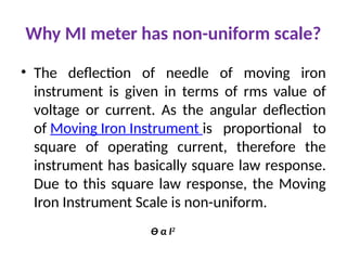 Why MI meter has non-uniform scale?
• The deflection of needle of moving iron
instrument is given in terms of rms value of
voltage or current. As the angular deflection
of Moving Iron Instrument is proportional to
square of operating current, therefore the
instrument has basically square law response.
Due to this square law response, the Moving
Iron Instrument Scale is non-uniform.
Ɵ α I2
 