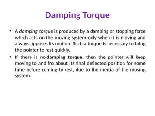 Damping Torque
• A damping torque is produced by a damping or stopping force
which acts on the moving system only when it is moving and
always opposes its motion. Such a torque is necessary to bring
the pointer to rest quickly.
• If there is no damping torque, then the pointer will keep
moving to and fro about its final deflected position for some
time before coming to rest, due to the inertia of the moving
system.
 
