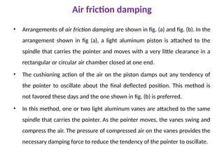Air friction damping
• Arrangements of air friction damping are shown in fig. (a) and fig. (b). In the
arrangement shown in fig (a), a light aluminum piston is attached to the
spindle that carries the pointer and moves with a very little clearance in a
rectangular or circular air chamber closed at one end.
• The cushioning action of the air on the piston damps out any tendency of
the pointer to oscillate about the final deflected position. This method is
not favored these days and the one shown in fig. (b) is preferred.
• In this method, one or two light aluminum vanes are attached to the same
spindle that carries the pointer. As the pointer moves, the vanes swing and
compress the air. The pressure of compressed air on the vanes provides the
necessary damping force to reduce the tendency of the pointer to oscillate.
 
