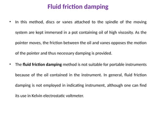 Fluid friction damping
• In this method, discs or vanes attached to the spindle of the moving
system are kept immersed in a pot containing oil of high viscosity. As the
pointer moves, the friction between the oil and vanes opposes the motion
of the pointer and thus necessary damping is provided.
• The fluid friction damping method is not suitable for portable instruments
because of the oil contained in the instrument. In general, fluid friction
damping is not employed in indicating instrument, although one can find
its use in Kelvin electrostatic voltmeter.
 