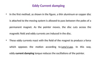 Eddy Current damping
• In the first method, as shown in the figure, a thin aluminum or copper disc
is attached to the moving system is allowed to pass between the poles of a
permanent magnet. As the pointer moves, the disc cuts across the
magnetic field and eddy currents are induced in the disc.
• These eddy currents react with the field of the magnet to produce a force
which opposes the motion according to Lenz’s Law. In this way,
eddy current damping torque reduces the oscillations of the pointer.
 