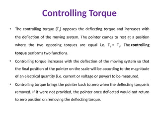 Controlling Torque
• The controlling torque (Tc) opposes the deflecting torque and increases with
the deflection of the moving system. The pointer comes to rest at a position
where the two opposing torques are equal i.e. Td = Tc. The controlling
torque performs two functions.
• Controlling torque increases with the deflection of the moving system so that
the final position of the pointer on the scale will be according to the magnitude
of an electrical quantity (i.e. current or voltage or power) to be measured.
• Controlling torque brings the pointer back to zero when the deflecting torque is
removed. If it were not provided, the pointer once deflected would not return
to zero position on removing the deflecting torque.
 