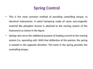 Spring Control
• This is the most common method of providing controlling torque, in
electrical instruments. A spiral hairspring made of some non-magnetic
material like phosphor bronze is attached to the moving system of the
instrument as shown in the figure.
• Springs also serve the additional purpose of leading current to the moving
system (i.e. operating coil). With that deflection of the pointer, the spring
is twisted in the opposite direction. This twist in the spring provides the
controlling torque.
 