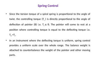 Spring Control
• Since the torsion torque of a spiral spring is proportional to the angle of
twist, the controlling torque (Tc ) is directly proportional to the angle of
deflection of pointer (θ) i.e. Tc α θ. The pointer will come to rest at a
position where controlling torque is equal to the deflecting torque i.e.
Td =Tc.
• In an instrument where the deflecting torque is uniform, spring control
provides a uniform scale over the whole range. The balance weight is
attached to counterbalance the weight of the pointer and other moving
parts.
 