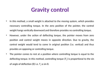 Gravity control
• In this method, a small weight is attached to the moving system, which provides
necessary controlling torque. In the zero position of the pointer, the control
weight hangs vertically downward and therefore provides no controlling torque.
• However, under the action of deflecting torque, the pointer moves from zero
position and control weight moves in opposite direction. Due to gravity, the
control weight would tend to come in original position (i.e. vertical) and thus
provides an opposing or controlling torque.
• The pointer comes to rest at a position where controlling torque is equal to the
deflecting torque. In this method, controlling torque (Tc) is proportional to the sin
of angle of deflection (θ) i.e. Tc α sin θ.
 
