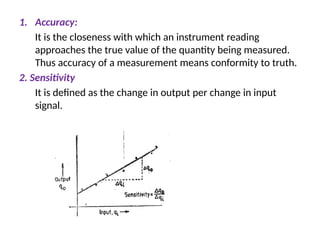1. Accuracy:
It is the closeness with which an instrument reading
approaches the true value of the quantity being measured.
Thus accuracy of a measurement means conformity to truth.
2. Sensitivity
It is defined as the change in output per change in input
signal.
 