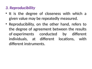 3. Reproducibility
• It is the degree of closeness with which a
given value may be repeatedly measured.
• Reproducibility, on the other hand, refers to
the degree of agreement between the results
of experiments conducted by different
individuals, at different locations, with
different instruments.
 