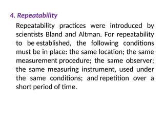 4. Repeatability
Repeatability practices were introduced by
scientists Bland and Altman. For repeatability
to be established, the following conditions
must be in place: the same location; the same
measurement procedure; the same observer;
the same measuring instrument, used under
the same conditions; and repetition over a
short period of time.
 