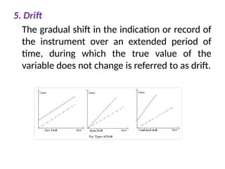 5. Drift
The gradual shift in the indication or record of
the instrument over an extended period of
time, during which the true value of the
variable does not change is referred to as drift.
 
