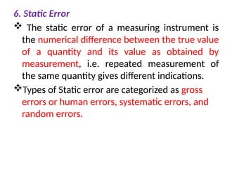 6. Static Error
 The static error of a measuring instrument is
the numerical difference between the true value
of a quantity and its value as obtained by
measurement, i.e. repeated measurement of
the same quantity gives different indications.
Types of Static error are categorized as gross
errors or human errors, systematic errors, and
random errors.
 