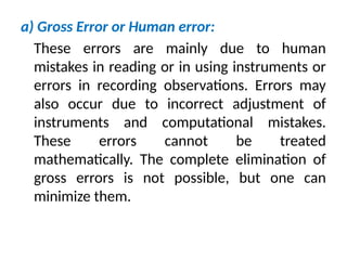 a) Gross Error or Human error:
These errors are mainly due to human
mistakes in reading or in using instruments or
errors in recording observations. Errors may
also occur due to incorrect adjustment of
instruments and computational mistakes.
These errors cannot be treated
mathematically. The complete elimination of
gross errors is not possible, but one can
minimize them.
 