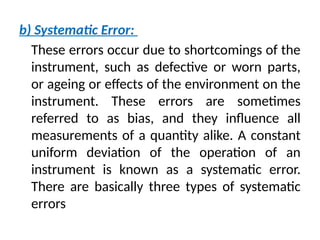 b) Systematic Error:
These errors occur due to shortcomings of the
instrument, such as defective or worn parts,
or ageing or effects of the environment on the
instrument. These errors are sometimes
referred to as bias, and they influence all
measurements of a quantity alike. A constant
uniform deviation of the operation of an
instrument is known as a systematic error.
There are basically three types of systematic
errors
 