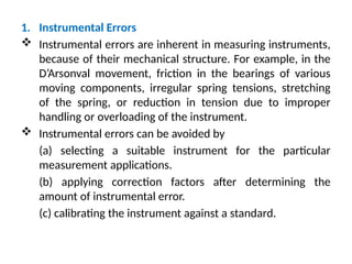 1. Instrumental Errors
 Instrumental errors are inherent in measuring instruments,
because of their mechanical structure. For example, in the
D’Arsonval movement, friction in the bearings of various
moving components, irregular spring tensions, stretching
of the spring, or reduction in tension due to improper
handling or overloading of the instrument.
 Instrumental errors can be avoided by
(a) selecting a suitable instrument for the particular
measurement applications.
(b) applying correction factors after determining the
amount of instrumental error.
(c) calibrating the instrument against a standard.
 