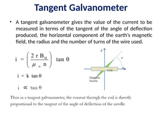 Tangent Galvanometer
• A tangent galvanometer gives the value of the current to be
measured in terms of the tangent of the angle of deflection
produced, the horizontal component of the earth’s magnetic
field, the radius and the number of turns of the wire used.
 