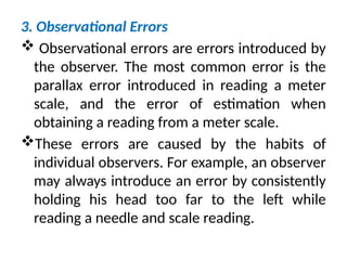 3. Observational Errors
 Observational errors are errors introduced by
the observer. The most common error is the
parallax error introduced in reading a meter
scale, and the error of estimation when
obtaining a reading from a meter scale.
These errors are caused by the habits of
individual observers. For example, an observer
may always introduce an error by consistently
holding his head too far to the left while
reading a needle and scale reading.
 