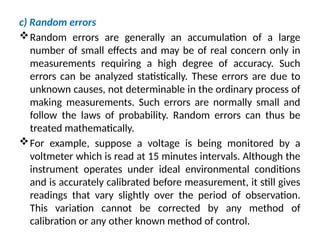 c) Random errors
Random errors are generally an accumulation of a large
number of small effects and may be of real concern only in
measurements requiring a high degree of accuracy. Such
errors can be analyzed statistically. These errors are due to
unknown causes, not determinable in the ordinary process of
making measurements. Such errors are normally small and
follow the laws of probability. Random errors can thus be
treated mathematically.
For example, suppose a voltage is being monitored by a
voltmeter which is read at 15 minutes intervals. Although the
instrument operates under ideal environmental conditions
and is accurately calibrated before measurement, it still gives
readings that vary slightly over the period of observation.
This variation cannot be corrected by any method of
calibration or any other known method of control.
 