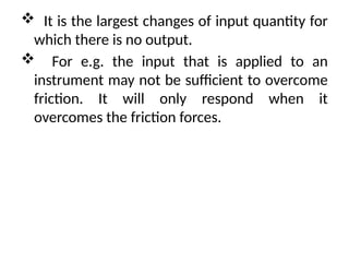  It is the largest changes of input quantity for
which there is no output.
 For e.g. the input that is applied to an
instrument may not be sufficient to overcome
friction. It will only respond when it
overcomes the friction forces.
 