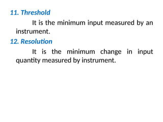 11. Threshold
It is the minimum input measured by an
instrument.
12. Resolution
It is the minimum change in input
quantity measured by instrument.
 