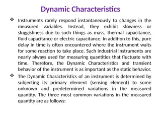 Dynamic Characteristics
 Instruments rarely respond instantaneously to changes in the
measured variables. Instead, they exhibit slowness or
sluggishness due to such things as mass, thermal capacitance,
fluid capacitance or electric capacitance. In addition to this, pure
delay in time is often encountered where the instrument waits
for some reaction to take place. Such industrial instruments are
nearly always used for measuring quantities that fluctuate with
time. Therefore, the Dynamic Characteristics and transient
behavior of the instrument is as important as the static behavior.
 The Dynamic Characteristics of an instrument is determined by
subjecting its primary element (sensing element) to some
unknown and predetermined variations in the measured
quantity. The three most common variations in the measured
quantity are as follows:
 