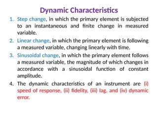 1. Step change, in which the primary element is subjected
to an instantaneous and finite change in measured
variable.
2. Linear change, in which the primary element is following
a measured variable, changing linearly with time.
3. Sinusoidal change, in which the primary element follows
a measured variable, the magnitude of which changes in
accordance with a sinusoidal function of constant
amplitude.
4. The dynamic characteristics of an instrument are (i)
speed of response, (ii) fidelity, (iii) lag, and (iv) dynamic
error.
Dynamic Characteristics
 
