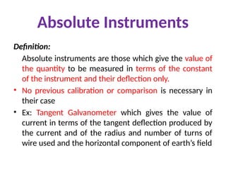 Absolute Instruments
Definition:
Absolute instruments are those which give the value of
the quantity to be measured in terms of the constant
of the instrument and their deflection only.
• No previous calibration or comparison is necessary in
their case
• Ex: Tangent Galvanometer which gives the value of
current in terms of the tangent deflection produced by
the current and of the radius and number of turns of
wire used and the horizontal component of earth’s field
 
