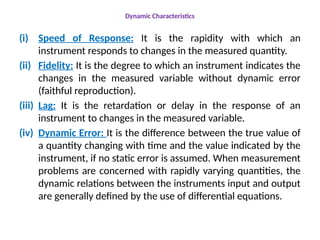 Dynamic Characteristics
(i) Speed of Response: It is the rapidity with which an
instrument responds to changes in the measured quantity.
(ii) Fidelity: It is the degree to which an instrument indicates the
changes in the measured variable without dynamic error
(faithful reproduction).
(iii) Lag: It is the retardation or delay in the response of an
instrument to changes in the measured variable.
(iv) Dynamic Error: It is the difference between the true value of
a quantity changing with time and the value indicated by the
instrument, if no static error is assumed. When measurement
problems are concerned with rapidly varying quantities, the
dynamic relations between the instruments input and output
are generally defined by the use of differential equations.
 