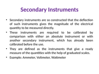 Secondary Instruments
• Secondary instruments are so constructed that the deflection
of such instruments gives the magnitude of the electrical
quantity to be measured directly.
• These instruments are required to be calibrated by
comparison with either an absolute instrument or with
another secondary instrument, which has already been
calibrated before the use.
• They are defined as the instruments that give a ready
measure of the quantities with the help of graduated scales.
• Example: Ammeter, Voltmeter, Wattmeter
 