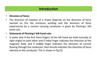 • Direction of force:
• The direction of rotation of a motor depends on the direction of force
exerted on the the armature winding and the direction of force
experienced by a current carrying conductor is given by Fleming’s left
hand rule.
• Statement of Fleming’s left hand rule:
• It states that if the first three fingers of the left hand are held mutually at
right angles to each other and if index finger indicates the direction of the
magnetic field, and if middle finger indicates the direction of current
flowing through the conductor, then thumb indicates the direction of force
exerted on the conductor. This is shown in fig (2).
Introduction
 