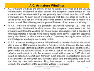 A.C. Armature Windings
• A.C. armature windings are always of the nonsalient-pole type and are usually
symmetrically distributed in slots around the complete circumference of the
armature. A.C. armature windings are generally open-circuit type i.e., both ends
are brought out. An open-circuit winding is one that does not close on itself i.e., a
closed circuit will not be formed until some external connection is made to a
source or load. The following are the general features of a.c. armature windings:
• (i) A.C. armature windings are generally distributed windings i.e., they are
symmetrically distributed in slots around the complete circumference of the
armature. A distributed winding has two principal advantages. First, a distributed
winding generates a voltage wave that is nearly a sine curve. Secondly, copper is
evenly distributed on the armature surface. Therefore, heating is more uniform
and this type of winding is more easily cooled.
• (ii) A.C. armature windings may use full-pitch coils or fractional-pitch coils. A coil
with a span of 180° electrical is called a full-pitch coil. In this case, the two sides
of the coil occupy identical positions under adjacent opposite poles and the e.m.f.
generated in the coil is maximum. A coil with a span of less than 180° electrical is
called a fractional-pitch coil. For example, a coil with a span of 150° electrical
would be called a 5/6 pitch coil. Although e.m.f. induced in a fractional-pitch coil
is less than that of a full-pitch coil, fractional-pitch coils are frequently used in a.c.
machines for two main reasons. First, less copper is required per coil and
secondly the waveform of the generated voltage is improved.
101
SURESH MIKKILI, ASSOCIATE PROFESSOR,
EEE DEPT
 