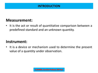 INTRODUCTION
Measurement:
• It is the act or result of quantitative comparison between a
predefined standard and an unknown quantity.
Instrument:
• It is a device or mechanism used to determine the present
value of a quantity under observation.
 