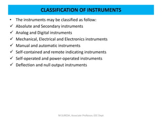 • The instruments may be classified as follow:
 Absolute and Secondary instruments
 Analog and Digital instruments
 Mechanical, Electrical and Electronics instruments
 Manual and automatic instruments
 Self-contained and remote indicating instruments
 Self-operated and power-operated instruments
 Deflection and null output instruments
M.SURESH, Associate Professor, EEE Dept
CLASSIFICATION OF INSTRUMENTS
 