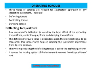 OPERATING TORQUES
• Three types of torques are needed for satisfactory operation of any
indicating instrument. These are
• Deflecting torque
• Controlling torque
• Damping torque
Deflecting Torque/Force
• Any instrument’s deflection is found by the total effect of the deflecting
torque/force, control torque/ force and damping torque/force.
• The deflecting torque’s value is dependent upon the electrical signal to be
measured; this torque/force helps in rotating the instrument movement
from its zero position.
• The system producing the deflecting torque is called the deflecting system.
• It causes the moving system of the instrument to move from its position of
rest.
 