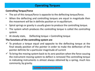 Controlling Torque/Force
• The act of this torque/force is opposite to the deflecting torque/force.
• When the deflecting and controlling torques are equal in magnitude then
the movement will be in definite position or in equilibrium.
• Spiral springs or gravity is usually given to produce the controlling torque.
• The system which produces the controlling torque is called the controlling
system.
• At steady state, Deflecting torque = Controlling torque
The functions of the controlling system are
 To produce a torque equal and opposite to the deflecting torque at the
final steady position of the pointer in order to make the deflection of the
pointer definite for a particular magnitude of current
 To bring the moving system back to its zero position when the force causing
the instrument moving system to deflect is removed The controlling torque
in indicating instruments is almost always obtained by a spring, much less
commonly, by gravity.
Operating Torques
 