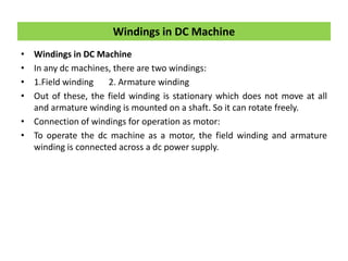 • Windings in DC Machine
• In any dc machines, there are two windings:
• 1.Field winding 2. Armature winding
• Out of these, the field winding is stationary which does not move at all
and armature winding is mounted on a shaft. So it can rotate freely.
• Connection of windings for operation as motor:
• To operate the dc machine as a motor, the field winding and armature
winding is connected across a dc power supply.
Windings in DC Machine
 